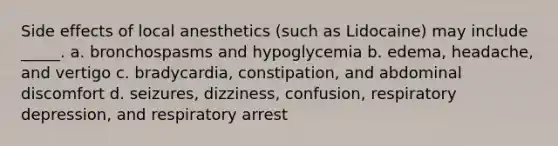 Side effects of local anesthetics (such as Lidocaine) may include _____. a. bronchospasms and hypoglycemia b. edema, headache, and vertigo c. bradycardia, constipation, and abdominal discomfort d. seizures, dizziness, confusion, respiratory depression, and respiratory arrest