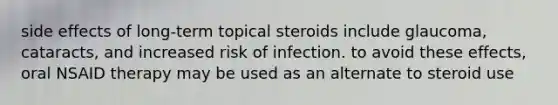 side effects of long-term topical steroids include glaucoma, cataracts, and increased risk of infection. to avoid these effects, oral NSAID therapy may be used as an alternate to steroid use