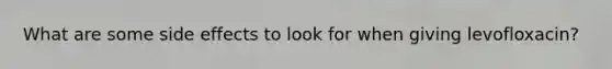 What are some side effects to look for when giving levofloxacin?