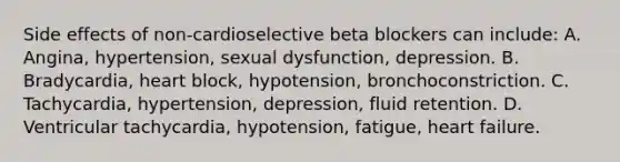 Side effects of non-cardioselective beta blockers can include: A. Angina, hypertension, sexual dysfunction, depression. B. Bradycardia, heart block, hypotension, bronchoconstriction. C. Tachycardia, hypertension, depression, fluid retention. D. Ventricular tachycardia, hypotension, fatigue, heart failure.