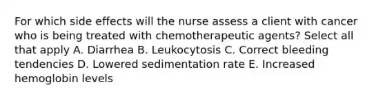 For which side effects will the nurse assess a client with cancer who is being treated with chemotherapeutic agents? Select all that apply A. Diarrhea B. Leukocytosis C. Correct bleeding tendencies D. Lowered sedimentation rate E. Increased hemoglobin levels