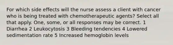 For which side effects will the nurse assess a client with cancer who is being treated with chemotherapeutic agents? Select all that apply. One, some, or all responses may be correct. 1 Diarrhea 2 Leukocytosis 3 Bleeding tendencies 4 Lowered sedimentation rate 5 Increased hemoglobin levels