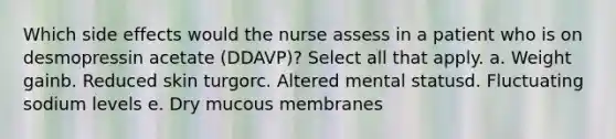 Which side effects would the nurse assess in a patient who is on desmopressin acetate (DDAVP)? Select all that apply. a. Weight gainb. Reduced skin turgorc. Altered mental statusd. Fluctuating sodium levels e. Dry mucous membranes