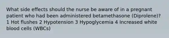 What side effects should the nurse be aware of in a pregnant patient who had been administered betamethasone (Diprolene)? 1 Hot flushes 2 Hypotension 3 Hypoglycemia 4 Increased white blood cells (WBCs)