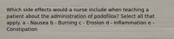 Which side effects would a nurse include when teaching a patient about the administration of podofilox? Select all that apply. a - Nausea b - Burning c - Erosion d - Inflammation e - Constipation