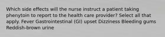 Which side effects will the nurse instruct a patient taking phenytoin to report to the health care provider? Select all that apply. Fever Gastrointestinal (GI) upset Dizziness Bleeding gums Reddish-brown urine