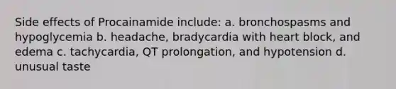 Side effects of Procainamide include: a. bronchospasms and hypoglycemia b. headache, bradycardia with heart block, and edema c. tachycardia, QT prolongation, and hypotension d. unusual taste