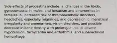 Side effects of progestins include: a. changes in the libido, gynecomastia in males, and hirsutism and amenorrhea in females. b. increased risk of thromboembolic disorders, headaches, especially migraines, and depression. c. menstrual irregularity and amenorrhea, vision disorders, and possible decrease in bone density with prolonged use. d. severe hypotension, tachycardia and arrhythmia, and subarachnoid hemorrhage