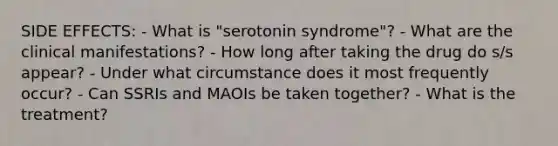 SIDE EFFECTS: - What is "serotonin syndrome"? - What are the clinical manifestations? - How long after taking the drug do s/s appear? - Under what circumstance does it most frequently occur? - Can SSRIs and MAOIs be taken together? - What is the treatment?