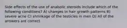 Side effects of the use of anabolic steroids include which of the following conditions? A) changes in hair growth patterns B) severe acne C) shrinkage of the testicles in men D) All of the answers are correct