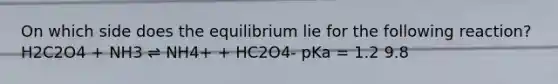 On which side does the equilibrium lie for the following reaction? H2C2O4 + NH3 ⇌ NH4+ + HC2O4- pKa = 1.2 9.8