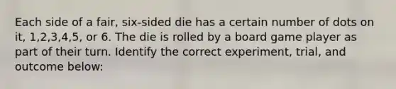 Each side of a fair, six-sided die has a certain number of dots on it, 1,2,3,4,5, or 6. The die is rolled by a board game player as part of their turn. Identify the correct experiment, trial, and outcome below: