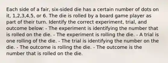 Each side of a fair, six-sided die has a certain number of dots on it, 1,2,3,4,5, or 6. The die is rolled by a board game player as part of their turn. Identify the correct experiment, trial, and outcome below: - The experiment is identifying the number that is rolled on the die. - The experiment is rolling the die. - A trial is one rolling of the die. - The trial is identifying the number on the die. - The outcome is rolling the die. - The outcome is the number that is rolled on the die.