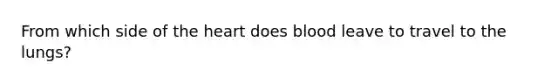 From which side of the heart does blood leave to travel to the lungs?