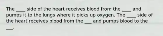 The ____ side of <a href='https://www.questionai.com/knowledge/kya8ocqc6o-the-heart' class='anchor-knowledge'>the heart</a> receives blood from the ____ and pumps it to the lungs where it picks up oxygen. The ____ side of the heart receives blood from the ___ and pumps blood to the ___.