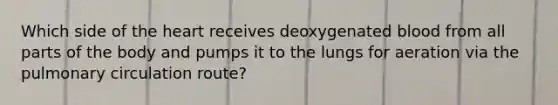 Which side of the heart receives deoxygenated blood from all parts of the body and pumps it to the lungs for aeration via the pulmonary circulation route?