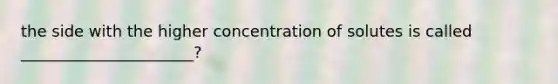 the side with the higher concentration of solutes is called ______________________?