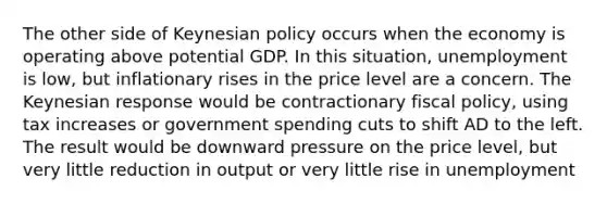 The other side of Keynesian policy occurs when the economy is operating above potential GDP. In this situation, unemployment is low, but inflationary rises in the price level are a concern. The Keynesian response would be contractionary <a href='https://www.questionai.com/knowledge/kPTgdbKdvz-fiscal-policy' class='anchor-knowledge'>fiscal policy</a>, using tax increases or government spending cuts to shift AD to the left. The result would be downward pressure on the price level, but very little reduction in output or very little rise in unemployment