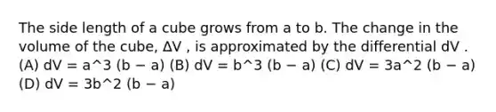 The side length of a cube grows from a to b. The change in the volume of the cube, ∆V , is approximated by the differential dV . (A) dV = a^3 (b − a) (B) dV = b^3 (b − a) (C) dV = 3a^2 (b − a) (D) dV = 3b^2 (b − a)