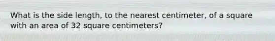 What is the side length, to the nearest centimeter, of a square with an area of 32 square centimeters?