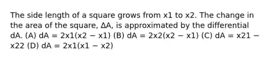 The side length of a square grows from x1 to x2. The change in the area of the square, ∆A, is approximated by the differential dA. (A) dA = 2x1(x2 − x1) (B) dA = 2x2(x2 − x1) (C) dA = x21 − x22 (D) dA = 2x1(x1 − x2)