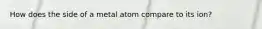 How does the side of a metal atom compare to its ion?