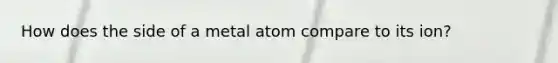 How does the side of a metal atom compare to its ion?