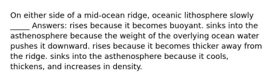 On either side of a mid-ocean ridge, oceanic lithosphere slowly _____ Answers: rises because it becomes buoyant. sinks into the asthenosphere because the weight of the overlying ocean water pushes it downward. rises because it becomes thicker away from the ridge. sinks into the asthenosphere because it cools, thickens, and increases in density.