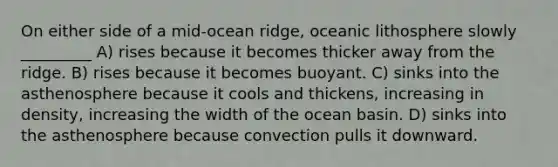 On either side of a mid-ocean ridge, oceanic lithosphere slowly _________ A) rises because it becomes thicker away from the ridge. B) rises because it becomes buoyant. C) sinks into the asthenosphere because it cools and thickens, increasing in density, increasing the width of the ocean basin. D) sinks into the asthenosphere because convection pulls it downward.