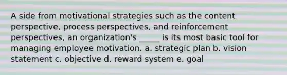 A side from motivational strategies such as the content perspective, process perspectives, and reinforcement perspectives, an organization's _____ is its most basic tool for managing employee motivation. a. strategic plan b. vision statement c. objective d. reward system e. goal