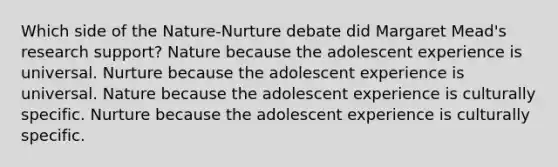 Which side of the Nature-Nurture debate did Margaret Mead's research support? Nature because the adolescent experience is universal. Nurture because the adolescent experience is universal. Nature because the adolescent experience is culturally specific. Nurture because the adolescent experience is culturally specific.