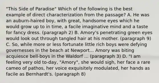 "This Side of Paradise" Which of the following is the best example of direct characterization from the passage? A. He was an auburn-haired boy, with great, handsome eyes which he would grow up to in time, a facile imaginative mind and a taste for fancy dress. (paragraph 2) B. Amory's penetrating green eyes would look out through tangled hair at his mother. (paragraph 9) C. So, while more or less fortunate little rich boys were defying governesses in the beach at Newport... Amory was biting acquiesce bell-boys in the Waldorf ... (paragraph 3) D. "I am feeling very old to-day, "Amory", she would sigh, her face a rare cameo of pathos, her voice exquisitely modulated, her hands as facile as Bernhardt's. (paragraph 8)