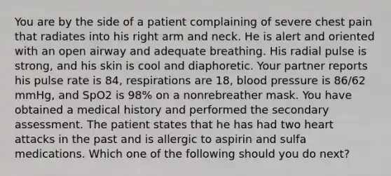 You are by the side of a patient complaining of severe chest pain that radiates into his right arm and neck. He is alert and oriented with an open airway and adequate breathing. His radial pulse is strong, and his skin is cool and diaphoretic. Your partner reports his pulse rate is 84, respirations are 18, blood pressure is 86/62 mmHg, and SpO2 is 98% on a nonrebreather mask. You have obtained a medical history and performed the secondary assessment. The patient states that he has had two heart attacks in the past and is allergic to aspirin and sulfa medications. Which one of the following should you do next?