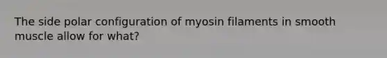 The side polar configuration of myosin filaments in smooth muscle allow for what?