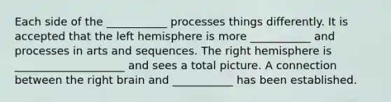 Each side of the ___________ processes things differently. It is accepted that the left hemisphere is more ___________ and processes in arts and sequences. The right hemisphere is ____________________ and sees a total picture. A connection between the right brain and ___________ has been established.