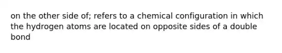 on the other side of; refers to a chemical configuration in which the hydrogen atoms are located on opposite sides of a double bond