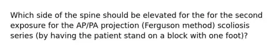 Which side of the spine should be elevated for the for the second exposure for the AP/PA projection (Ferguson method) scoliosis series (by having the patient stand on a block with one foot)?