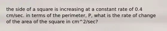 the side of a square is increasing at a constant rate of 0.4 cm/sec. in terms of the perimeter, P, what is the rate of change of the area of the square in cm^2/sec?