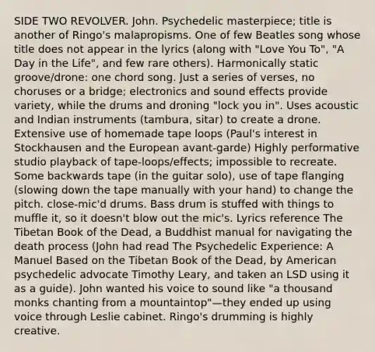 SIDE TWO REVOLVER. John. Psychedelic masterpiece; title is another of Ringo's malapropisms. One of few Beatles song whose title does not appear in the lyrics (along with "Love You To", "A Day in the Life", and few rare others). Harmonically static groove/drone: one chord song. Just a series of verses, no choruses or a bridge; electronics and sound effects provide variety, while the drums and droning "lock you in". Uses acoustic and Indian instruments (tambura, sitar) to create a drone. Extensive use of homemade tape loops (Paul's interest in Stockhausen and the European avant-garde) Highly performative studio playback of tape-loops/effects; impossible to recreate. Some backwards tape (in the guitar solo), use of tape flanging (slowing down the tape manually with your hand) to change the pitch. close-mic'd drums. Bass drum is stuffed with things to muffle it, so it doesn't blow out the mic's. Lyrics reference The Tibetan Book of the Dead, a Buddhist manual for navigating the death process (John had read The Psychedelic Experience: A Manuel Based on the Tibetan Book of the Dead, by American psychedelic advocate Timothy Leary, and taken an LSD using it as a guide). John wanted his voice to sound like "a thousand monks chanting from a mountaintop"—they ended up using voice through Leslie cabinet. Ringo's drumming is highly creative.