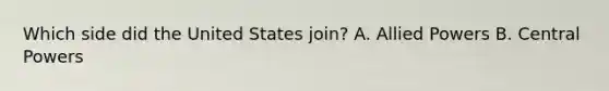 Which side did the United States join? A. Allied Powers B. Central Powers