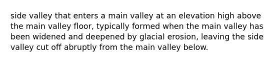 side valley that enters a main valley at an elevation high above the main valley floor, typically formed when the main valley has been widened and deepened by glacial erosion, leaving the side valley cut off abruptly from the main valley below.