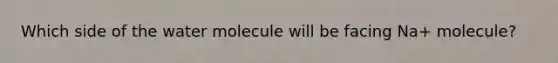 Which side of the water molecule will be facing Na+ molecule?