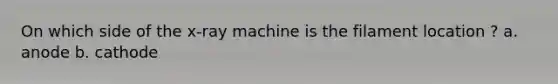 On which side of the x-ray machine is the filament location ? a. anode b. cathode