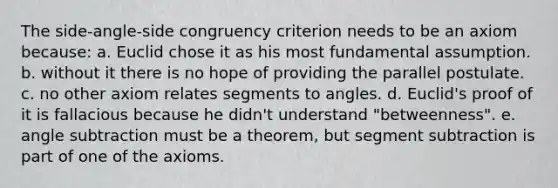 The side-angle-side congruency criterion needs to be an axiom because: a. Euclid chose it as his most fundamental assumption. b. without it there is no hope of providing the parallel postulate. c. no other axiom relates segments to angles. d. Euclid's proof of it is fallacious because he didn't understand "betweenness". e. angle subtraction must be a theorem, but segment subtraction is part of one of the axioms.