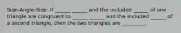 Side-Angle-Side: If ______ ______ and the included ______ of one triangle are congruent to ______ ______ and the included ______ of a second triangle, then the two triangles are _________.