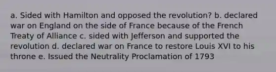 a. Sided with Hamilton and opposed the revolution? b. declared war on England on the side of France because of the French Treaty of Alliance c. sided with Jefferson and supported the revolution d. declared war on France to restore Louis XVI to his throne e. Issued the Neutrality Proclamation of 1793