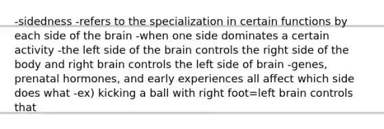 -sidedness -refers to the specialization in certain functions by each side of the brain -when one side dominates a certain activity -the left side of the brain controls the right side of the body and right brain controls the left side of brain -genes, prenatal hormones, and early experiences all affect which side does what -ex) kicking a ball with right foot=left brain controls that