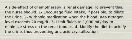 A side-effect of chemotherapy is renal damage. To prevent this, the nurse should: 1- Encourage fluid intake, if possible, to dilute the urine. 2- Withhold medication when <a href='https://www.questionai.com/knowledge/k7oXMfj7lk-the-blood' class='anchor-knowledge'>the blood</a> urea nitrogen level exceeds 20 mg/dL. 3- Limit fluids to 1,000 mL/day to minimize stress on the renal tubules. 4- Modify the diet to acidify the urine, thus preventing uric acid crystallization.