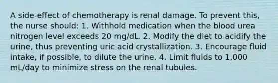 A side-effect of chemotherapy is renal damage. To prevent this, the nurse should: 1. Withhold medication when the blood urea nitrogen level exceeds 20 mg/dL. 2. Modify the diet to acidify the urine, thus preventing uric acid crystallization. 3. Encourage fluid intake, if possible, to dilute the urine. 4. Limit fluids to 1,000 mL/day to minimize stress on the renal tubules.