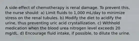 A side-effect of chemotherapy is renal damage. To prevent this, the nurse should: a) Limit fluids to 1,000 mL/day to minimize stress on the renal tubules. b) Modify the diet to acidify the urine, thus preventing uric acid crystallization. c) Withhold medication when the blood urea nitrogen level exceeds 20 mg/dL. d) Encourage fluid intake, if possible, to dilute the urine.